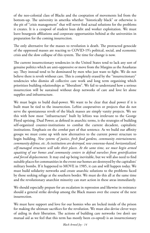 of the neo-colonial class of Blacks and the cooptation of movements led from the
bottom-up. ‘The university in amerika whether “historically black” or otherwise is
the pit of “crisis management” that will never find actual solutions for the problems
i creates. It is a cesspool of student loan debt and worker exploitation. We must
leave bourgeois afliations and corporate opportunities behind at the universities in
preparation for the coming insurrection.

‘The only alternative for the masses to revolution is death. ‘The protracted genocide
of the oppressed masses are reacting to COVID-19's political, social, and economic
crisis and the slow collapse of this system. The time for change is now.

“The current insurrectionary tendencies in the United States tend to lack any sort of
‘genuine polities which are anti-oppressive or move from the Margins as the Anarkatas
say. They instead tend to be dominated by men who just want to fight. We do not
believe there is revolt without care. This is completely erased by the “insurrectionary”
tendencies who dismiss all collective care work and long term organizing which
prioritizes building relationships as “liberalism”. We fil to understand how a serious
insurrection will be sustained without deep networks of care and love let alone
supplies and infrastructure

 

‘We must begin to build dual-power. We want co be clear that dual power if itis
buile must be tied to the insurrection. Leftist cooperatives or projects chat do not
serve the spontaneous revolt of the black masses are simply vanity projects. We see
this with how most “infrastructure” built by leftists was irrelevant to the George
Floyd uprising, Dual Power, as defined in anarchic terms, i che strategies of building
self-organized counter-instiutions to combat the current decadent, capitalistic
instiutions. Emphasis on the combar part of that sentence. As we build our affinity
‘groups we must come up with new alternatives to the current power structure 10
begin building. New systems of justice, fesh food gardens, community entertainment,
‘community defense, etc. As institutions are destroyed, new consensus-based, horizontalized,
self-managed structures will take their places. At the same time, we must begin armed
squatting of our homes and community centers to defend ourselves from gentrification
sand forced displacements. Ie may end up being inevitable, but we will also need to find
suitable places for communities inthe event our homes are destroyed by the capitalists)
military bombs. Ific happened to MOVE in 1985, ic can and will happen today. We
‘must build solidarity networks and create anarchic solutions to the problems faced
by those seeking refuge at the southern border. We must do this ll atthe same time
and the revolutionary anarchist minority can start action in these areas immediately.

‘We should especially prepare for an escalation in repression and likewise in resistance
should a general strike develop among the Black masses over the course of the next
insurrection.

‘We must have support and love for our homies who are locked inside of the prison
for making the ultimate sacrifices for the revolution. We must also devise clever ways
of aiding in their liberation. ‘The actions of building care neworks (we dk
mutual aid as we feel that this term has mostly been co-opted) is an insurtectionary

 

Black Armed Joy = 14
